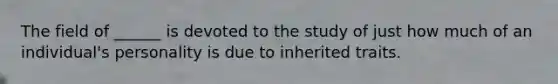 The field of ______ is devoted to the study of just how much of an individual's personality is due to inherited traits.