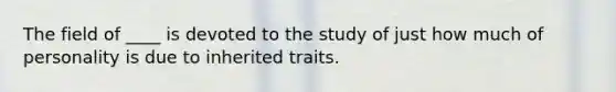 The field of ____ is devoted to the study of just how much of personality is due to inherited traits.