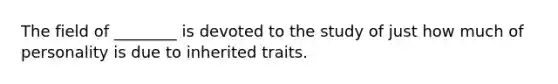 The field of ________ is devoted to the study of just how much of personality is due to inherited traits.