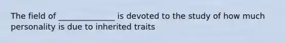 The field of ______________ is devoted to the study of how much personality is due to inherited traits