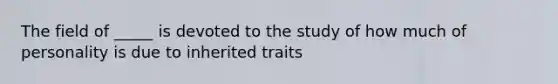 The field of _____ is devoted to the study of how much of personality is due to inherited traits