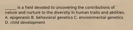 ______ is a field devoted to uncovering the contributions of nature and nurture to the diversity in human traits and abilities. A. epigenesis B. behavioral genetics C. environmental genetics D. child development