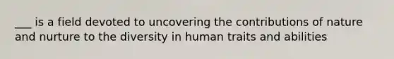 ___ is a field devoted to uncovering the contributions of nature and nurture to the diversity in human traits and abilities