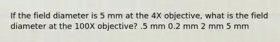 If the field diameter is 5 mm at the 4X objective, what is the field diameter at the 100X objective? .5 mm 0.2 mm 2 mm 5 mm