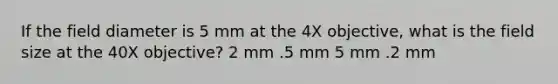 If the field diameter is 5 mm at the 4X objective, what is the field size at the 40X objective? 2 mm .5 mm 5 mm .2 mm