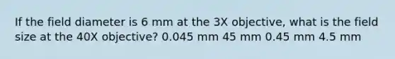 If the field diameter is 6 mm at the 3X objective, what is the field size at the 40X objective? 0.045 mm 45 mm 0.45 mm 4.5 mm