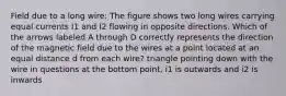 Field due to a long wire: The figure shows two long wires carrying equal currents I1 and I2 flowing in opposite directions. Which of the arrows labeled A through D correctly represents the direction of the magnetic field due to the wires at a point located at an equal distance d from each wire? triangle pointing down with the wire in questions at the bottom point, i1 is outwards and i2 is inwards