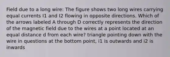 Field due to a long wire: The figure shows two long wires carrying equal currents I1 and I2 flowing in opposite directions. Which of the arrows labeled A through D correctly represents the direction of the magnetic field due to the wires at a point located at an equal distance d from each wire? triangle pointing down with the wire in questions at the bottom point, i1 is outwards and i2 is inwards