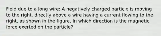 Field due to a long wire: A negatively charged particle is moving to the right, directly above a wire having a current flowing to the right, as shown in the figure. In which direction is the magnetic force exerted on the particle?