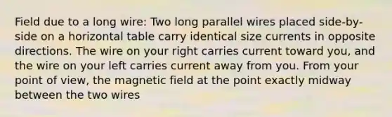 Field due to a long wire: Two long parallel wires placed side-by-side on a horizontal table carry identical size currents in opposite directions. The wire on your right carries current toward you, and the wire on your left carries current away from you. From your point of view, the magnetic field at the point exactly midway between the two wires