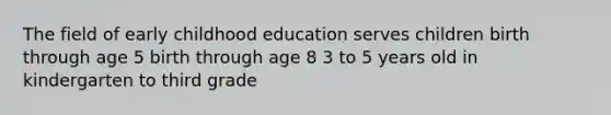 The field of early childhood education serves children birth through age 5 birth through age 8 3 to 5 years old in kindergarten to third grade