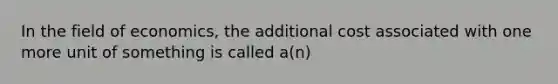 In the field of economics, the additional cost associated with one more unit of something is called a(n)