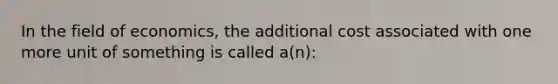 In the field of economics, the additional cost associated with one more unit of something is called a(n):