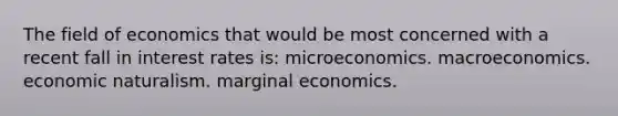 The field of economics that would be most concerned with a recent fall in interest rates is: microeconomics. macroeconomics. economic naturalism. marginal economics.