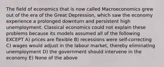 The field of economics that is now called Macroeconomics grew out of the era of the Great Depression, which saw the economy experience a prolonged downturn and persistent high unemployment. Classical economics could not explain these problems because its models assumed all of the following EXCEPT A) prices are flexible B) recessions were self-correcting C) wages would adjust in the labour market, thereby eliminating unemployment D) the government should intervene in the economy E) None of the above