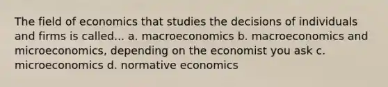 The field of economics that studies the decisions of individuals and firms is called... a. macroeconomics b. macroeconomics and microeconomics, depending on the economist you ask c. microeconomics d. normative economics