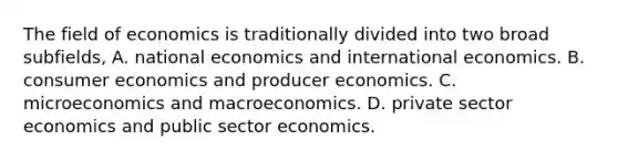 The field of economics is traditionally divided into two broad subfields, A. national economics and international economics. B. consumer economics and producer economics. C. microeconomics and macroeconomics. D. private sector economics and public sector economics.