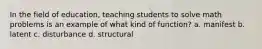 In the field of education, teaching students to solve math problems is an example of what kind of function? a. manifest b. latent c. disturbance d. structural