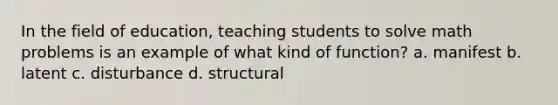 In the field of education, teaching students to solve math problems is an example of what kind of function? a. manifest b. latent c. disturbance d. structural