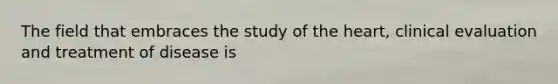 The field that embraces the study of the heart, clinical evaluation and treatment of disease is