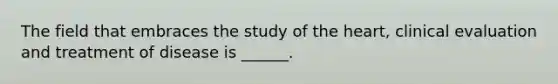 The field that embraces the study of the heart, clinical evaluation and treatment of disease is ______.