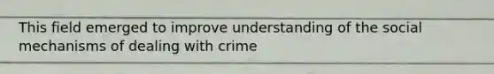 This field emerged to improve understanding of the social mechanisms of dealing with crime