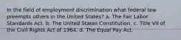 In the field of employment discrimination what federal law preempts others in the United States? a. The Fair Labor Standards Act. b. The United States Constitution. c. Title VII of the Civil Rights Act of 1964. d. The Equal Pay Act.