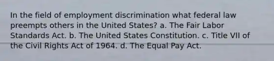 In the field of <a href='https://www.questionai.com/knowledge/kmPZK5L6Mm-employment-discrimination' class='anchor-knowledge'>employment discrimination</a> what federal law preempts others in the United States? a. The Fair Labor Standards Act. b. The United States Constitution. c. Title VII of the Civil Rights Act of 1964. d. The Equal Pay Act.