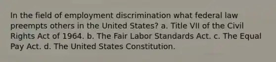 In the field of <a href='https://www.questionai.com/knowledge/kmPZK5L6Mm-employment-discrimination' class='anchor-knowledge'>employment discrimination</a> what federal law preempts others in the United States? a. Title VII of the Civil Rights Act of 1964. b. The Fair Labor Standards Act. c. The Equal Pay Act. d. The United States Constitution.