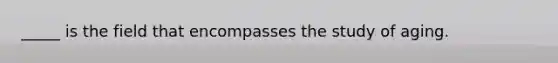 _____ is the field that encompasses the study of aging.