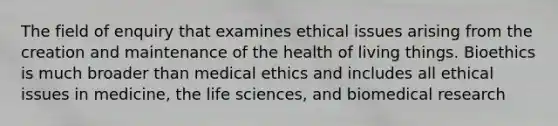 The field of enquiry that examines ethical issues arising from the creation and maintenance of the health of living things. Bioethics is much broader than medical ethics and includes all ethical issues in medicine, the life sciences, and biomedical research