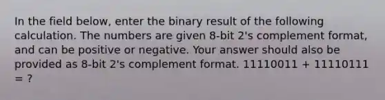 In the field below, enter the binary result of the following calculation. The numbers are given 8-bit 2's complement format, and can be positive or negative. Your answer should also be provided as 8-bit 2's complement format. 11110011 + 11110111 = ?