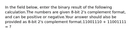 In the field below, enter the binary result of the following calculation.The numbers are given 8-bit 2's complement format, and can be positive or negative.Your answer should also be provided as 8-bit 2's complement format.11001110 + 11001111 = ?