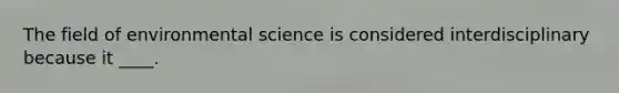 The field of environmental science is considered interdisciplinary because it ____.