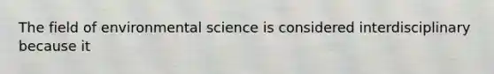 The field of environmental science is considered interdisciplinary because it