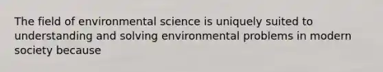 The field of environmental science is uniquely suited to understanding and solving environmental problems in modern society because