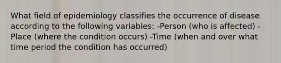 What field of epidemiology classifies the occurrence of disease according to the following variables: -Person (who is affected) -Place (where the condition occurs) -Time (when and over what time period the condition has occurred)