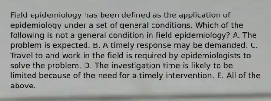 Field epidemiology has been defined as the application of epidemiology under a set of general conditions. Which of the following is not a general condition in field epidemiology? A. The problem is expected. B. A timely response may be demanded. C. Travel to and work in the field is required by epidemiologists to solve the problem. D. The investigation time is likely to be limited because of the need for a timely intervention. E. All of the above.