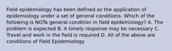 Field epidemiology has been defined as the application of epidemiology under a set of general conditions. Which of the following is NOTa general condition in field epidemiology? A. The problem is expected B. A timely response may be necessary C. Travel and work in the field is required D. All of the above are conditions of Field Epidemiology