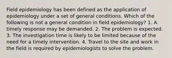 Field epidemiology has been defined as the application of epidemiology under a set of general conditions. Which of the following is not a general condition in field epidemiology? 1. A timely response may be demanded. 2. The problem is expected. 3. The investigation time is likely to be limited because of the need for a timely intervention. 4. Travel to the site and work in the field is required by epidemiologists to solve the problem.