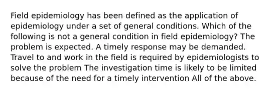 Field epidemiology has been defined as the application of epidemiology under a set of general conditions. Which of the following is not a general condition in field epidemiology? The problem is expected. A timely response may be demanded. Travel to and work in the field is required by epidemiologists to solve the problem The investigation time is likely to be limited because of the need for a timely intervention All of the above.