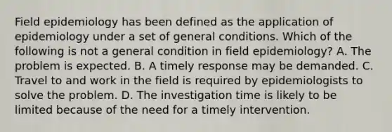 Field epidemiology has been defined as the application of epidemiology under a set of general conditions. Which of the following is not a general condition in field epidemiology? A. The problem is expected. B. A timely response may be demanded. C. Travel to and work in the field is required by epidemiologists to solve the problem. D. The investigation time is likely to be limited because of the need for a timely intervention.