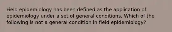 Field epidemiology has been defined as the application of epidemiology under a set of general conditions. Which of the following is not a general condition in field epidemiology?