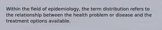 Within the field of epidemiology, the term distribution refers to the relationship between the health problem or disease and the treatment options available.​