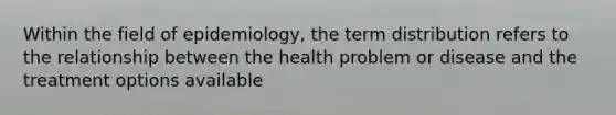 Within the field of epidemiology, the term distribution refers to the relationship between the health problem or disease and the treatment options available