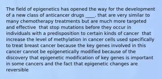 ​The field of epigenetics has opened the way for the development of a new class of anticancer drugs ____. that are very similar to many chemotherapy treatments but are much more targeted and effective ​ that stop mutations before they occur in individuals with a predisposition to certain kinds of cancer ​ that increase the level of methylation in cancer cells ​used specifically to treat breast cancer because the key genes involved in this cancer cannot be epigenetically modified ​because of the discovery that epigenetic modification of key genes is important in some cancers and the fact that epigenetic changes are reversible