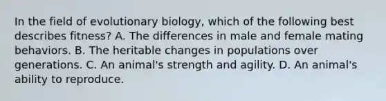 In the field of evolutionary biology, which of the following best describes fitness? A. The differences in male and female mating behaviors. B. The heritable changes in populations over generations. C. An animal's strength and agility. D. An animal's ability to reproduce.