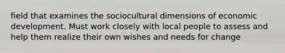 field that examines the sociocultural dimensions of economic development. Must work closely with local people to assess and help them realize their own wishes and needs for change