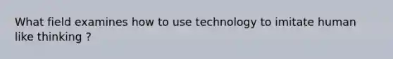 What field examines how to use technology to imitate human like thinking ?