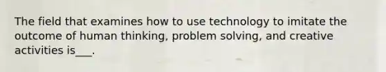 The field that examines how to use technology to imitate the outcome of human thinking, problem solving, and creative activities is___.